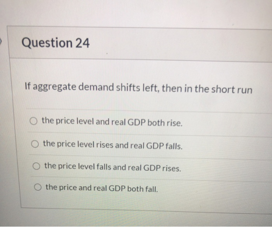 Question 24 If aggregate demand shifts left, then in the short run the price level and real GDP both rise. O the price level
