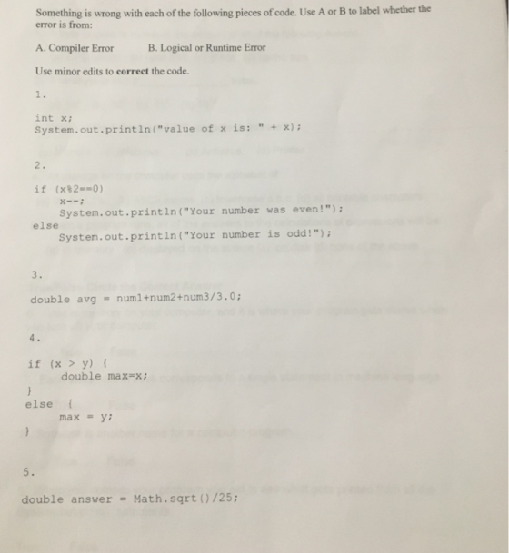 Something is wrong with each of the following pieces of code. Use A or B to label whether the error is from: A. Compiler ErrorB. Logical or Runtime Error Use minor edits to correct the code. int x System.out.println(value of x is:x) if (x820) System.out.println(Your number was even!) System.out.println(Your number is odd!) else double avg numl+num2+num3/3.0 if (x > y) f double max-x; else max-y: 5. double answer Math.sqrt (/25;