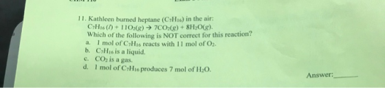 11. Kathleen burned heptane (C7H16) in the air: CH16 (1) + 1102(g) → 7CO2(g) + 8H2O(g). Which of the following is NOT correct