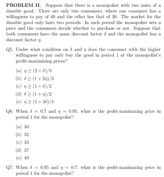 PROBLEM II. Suppose that there is a monopolist with two units of a durable good. There are only two consumers, where one consumer has a willingness to pay of 40 and the other has that of 30. The market for the durable good only lasts two periods. In each period the monopolist sets a price and the consumers decide whether to purchase or not. Suppose that both consumers have the same discount factor δ and the monopolist has a discount factor η Q5. Under what condition on o and n does the consumer with the higher willingness to pay only buy the good in period 1 at the monopolists profit-maximizing prices? (a) n 2 (2 5)/3 (b) 12 (1 + 2n)/3 (c) η2(1+6)/2 (d) 12 (1 + r)/2 (e) n 2 (1+36)/4 Q6. When 0.7 and -0.95, what is the profit-maximizing price in period 1 for the monopolist? (a) 30 (b) 35 (c) 33 (d) 37 (e) 40 Q7. When δ-: 0.95 and η-0.7, what is the profit-maximizing price in period 1 for the monopolist?