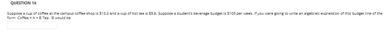 QUESTION 14 Suppose a cup of coffee at the campus coffee shop is $13.3 and a cup of hot tea is $9.8. Suppose a students beve
