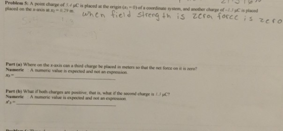 Problem 5: A point charge of 54 iC is placed at the origin (x1 0) of a coordinate system, and another charge of-1.3 μ0is placed placed on the x-a us at X-t. 29 m. wh e n fiel d strength is tro、10cc c ; s zefO Part (a) Where on the r-axis can a third charge be placed in meters so that the net force on it is zero? Numeric A numeric value is expected and not an expression Part (b) What if both charges are positive, that is, what if the second charge is 1.3 C? Numeric A numeric value is expected and not an expression.
