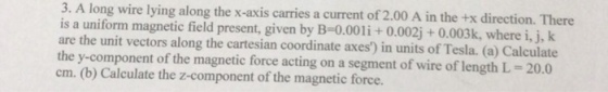 3. A long wire lying along the x-axis carries a current of 2.00 A in the +x direction. There is a uniform magnetic field present, given by B-0.00+ 0.002j+0.003k, where i, j, k are the unit vectors along the cartesian coordinate axes) in units of Tesla. (a) Calculate the y-component of the magnetic force acting on a segment of wire of length L-20.0 cm. (b) Calculate the z-component of the magnetic force.