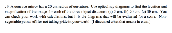 16. A concave mirror has a 20 cm radius of curvature. Use optical ray diagrams to find the location and magnification of the image for each of the three object distances: (a) 5 cm, (b) 20 cm, (c) 30 cm. You can check your work with calculations, but it is the diagrams that will be evaluated for a score. Non- negotiable points off for not taking pride in your work! (I discussed what that means in class.)