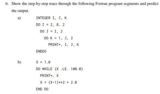 6. Show the step-by-step trace through the following Fortran program segments and predict the output. a) INTEGER I, J, K DO I