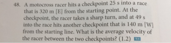 48. A motocross racer hits a checkpoint 25 s into that is 320 m [El from the starting point. At the a race checkpoint, the racer takes a sharp turn, and at 49 s the race another checkpoint is [W] from the starting line. What is the average velocity of the racer between the two checkpoints? (1.2) Tu