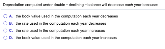 Depreciation computed under double - declining balance will decrease each year because: A. the book value used in the computa