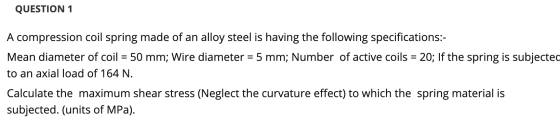 QUESTION 1 A compression coil spring made of an alloy steel is having the following specifications:- Mean diameter of coil =