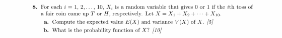 2 8. For each i = 1, 2, ..., 10, Xi is a random variable that gives 0 or 1 if the ith toss of a fair coin came up T or H, res
