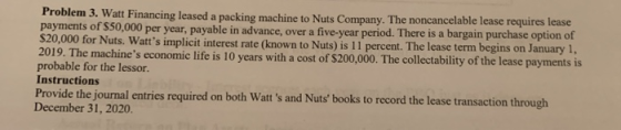 Problem 3. Watt Financing leased a packing machine to Nuts Company. The noncancelable lease requires lease payments of $50,00