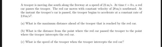 A trooper is moving due south along the freeway at a speed of 21 m/s. At time t 0s, a red car passes the trooper. The red car moves with constant velocity of 28 m/s southward. At the instant the troopers car is passed, the trooper begins to accelerate at a constant rate of 2.0 m/s2 (a) What is the maximum distance ahead of the trooper that is reached by the red car (b) What is the distance from the point where the red car passed the trooper to the point where the trooper intercepts the red car. (c) What is the speed of the trooper when the trooper intercepts the red car?