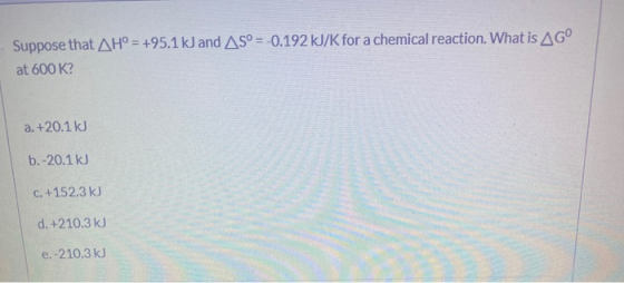 Suppose that AH° = +95.1 kJ and AS° =-0.192 kJ/K for a chemical reaction. What is AG at 600 K? a. +20.1 kJ b.-20.1 kJ c. +152