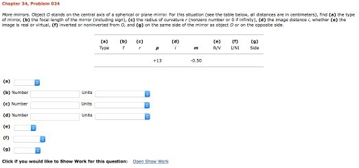 Chapter 34, Problem 024 re mimory, Object O stands on the central -is of ? 5phericol or pone mirror For tns situation (see the table beo·all detences re in centimeters), nnd (a) the type cf mirror, (b) the focai length of the mirror ?r duding sign), (c) the radius of curvature r (nonzero number er 0 f infinty), (d) the mage distance i whether (e) the imege is real or virtual, () Iverted or noninverted from O, and (g) on the same side of the mimor as object O or on the opposite side Type P RV L/N Side 0.50 (b) Numbar (G) Number (d) Numbar CF) Click if you would like to Show Work for this questions Open Show Work