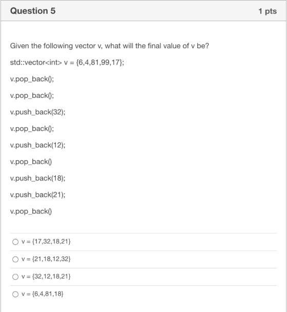 Question 5 1 pts Given the following vector v, what will the final value of v be? std::vector<int> y = {6,4,81,99,17}; v.pop_