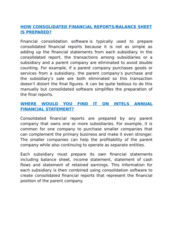HOW CONSOLIDATED FINANCIAL REPORTS/BALANCE SHEET IS PREPARED? Financial consolidation software is typically used to prepare consolidated financial reports because it is not as simple as adding up the financial statements from each subsidiary. In the consolidated report, the transactions among subsidiaries or a subsidiary and a parent company are eliminated to avoid double counting. For example, if a parent company purchases goods or services from a subsidiary, the parent companys purchase and the subsidiarys sale are both eliminated so this transaction doesnt distort the final figures. It can be quite tedious to do this manually but consolidated software simplifies the preparation of the final reports. WHEREWOULD YOU FIND IT ON INTELS ANNUAL FINANCIAL STATEMENT? Consolidated financial reports are prepared by any parent company that owns one or more subsidiaries. For example, it is common for one company to purchase smaller companies that can complement the primary business and make it even stronger. The smaller companies can help the profitability of the parent company while also continuing to operate as separate entities. Each subsidiary must prepare its own financial statements including balance sheet, income statement, statement of cash flows and statement of retained earnings. This information for each subsidiary is then combined using consolidation software to create consolidated financial reports that represent the financial position of the parent company.