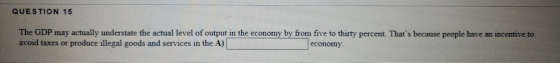 QUESTION 15 The GDP may actually understate the actual level of output in the economy by from five to thirty percent. Thats