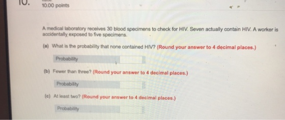 1000 points A medical laboratory receives 30 blood specimens to check for HIV. Seven actually contain HIV. A worker is accidentally exposed to five specimens. (a) What is the probability that none contained HIV? (Round your answer to 4 decimal places.) Probability (b) Fewer than three? (Round your answer to 4 decimal places.) Probability (e) At least two? (Round your answer to 4 decimal places.) Probability