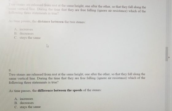 Two stones are relensed from rest at the same height, one after the other, so that they fall along the me vertical line. During the time that they are free falling (ignore air resistance) which of the following three statements is true? As time passes, the distance between the two stones: A. increases B. decreases C. stays the same Two stones are released from rest at the same height, one after the other, so that they fall along the same vertical line. During the time that they are free falling (ignore air resistance) which of the following three statements is true? As time passes, the difference between the speeds of the stones: A. increases B. decreases C. stays the same