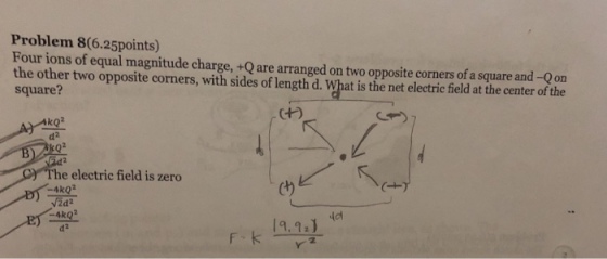 Problem 8(6.25points) Four ions of equal magnitude charge, +Q are arranged on two opposite corners of a square and -Qon the other two opposite corners, with sides of length d. What is the net electric field at the center of the square? kQ2 d2 e electric field is zero -4ko2 2d2 -4ko2 d2 9.