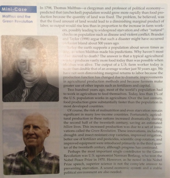 Mini-Case 8, Thomas Malthus-a clergyman and professor of political economy Malthus and the Green Revolution predicted that (unchecked) population would grow more rapidly than food pro- duction because the quantity of land was fixed. The problem, he believed, was that the fixed amount of land would lead to a diminishing marginal product of labor, so output would rise less than in proportion to the increase in farm work- ers, possibly leading to widespread starvation and other natural checks on population such as disease and violent conflict. Brander and Taylor (1998) argue that such a disaster might have occurred n Easter Island about 500 years ago. the earth supports a population about seven times as when Malthus made his predictions. Why havent most ed to death? The answer is that a typical agricultural produces vastly more food today than was possible when M,-7İtus was alive. The output of a U.S. farm worker today is n double that of an average worker just 50 years ago. We en diminishing marginal returns to labor because the production function has changed due to dramatic improvements in agricultural production methods and because farmers make greater use of other inputs such as fertilizers and capital. Two hundred years ago, most of the worlds population had to work in agriculture to feed themselves. Today, less than 1% of the U.S. population works in agriculture. Over the last century than the population in ood production grew substantially faster most developed countries Of course, the risk of malnutrition and even starvation remain significant in many low-income countries. Fortunately, agricul- tural production in these nations increased dramatically during the second half of the twentieth century, saving an estimated billion lives. This increased production was due to a set of inno- vations called the Green Revolution. These innovations, including drought- and insect-resistant crop varieties, improved irrigation, better use of fertilizer and pesticides, scientific crop rotation, and improved equipment were introduced primarily in the third quar- ter of the twentieth century, although progress has continued Perhaps the most important single contributor to the Green Revolution was U.S. agronomist Norman Borlaug, who won the Nobel Peace Prize in 1970. However, as he noted in his Nobel Prize speech, superior science is not the complete answer to preventing starvation. A sound economic system and a stable political environment are also needed.