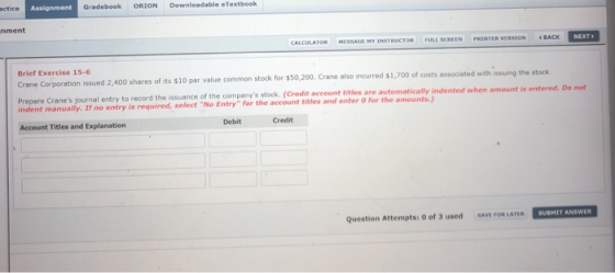 cticeAss Assignment Gradebook ORION Downleadable eTextbeok nment CALCULATOR MESSAGE MY INSTRUCTOR FULL SCREEN PRINTER VERSION ·BACK NEXT> Brief Exercise 15-6 Crane Corporation issued 2,400 shares of its $10 0 par value common stock for $50,200. Crane also incurred $1,700 of costs associated with issuing the stock ndent menuail rnal entry to record the issuance of the companys stock. (Credit account titles are automatically indented when am utomatically indented when amount is entered. Do not indent manually. If no entry is required, select No Entry for the account titles and enter O for the amounts.) Account Titles and Explanation Debit Credit Question Attempts: O of 3 used SAVE FOR LATER SUBMIT ANSWER