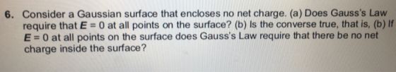 Consider a Gaussian surface that encloses no net charge. (a) Does Gausss Law require that E = 0 at all points on the surface? (b) Is the converse true, that is, (b) If E = 0 at all points on the surface does Gausss Law require that there be no net charge inside the surface? 6.