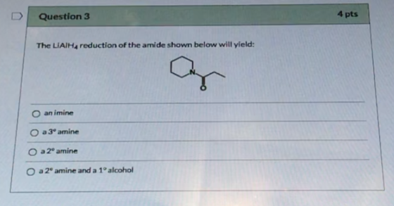 Question 3 4 pts The LIAIHA reduction of the amide shown below will yield: an imine a 3ºamine O a 2° amine O a 2 amine and a