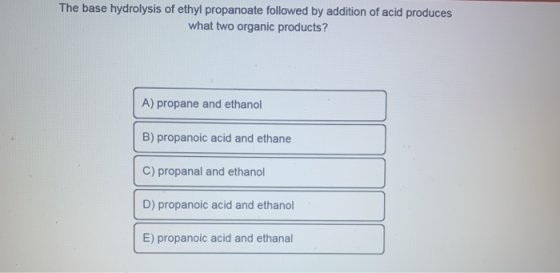 The base hydrolysis of ethylpropanoate followed by addition of acid produces what two organic products? A) propane and ethano