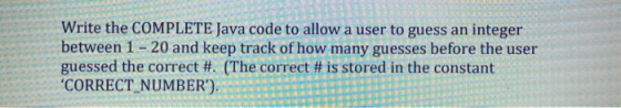 Write the COMPLETE Java code to allow a user to guess an integer between 1 - 20 and keep track of how many guesses before the