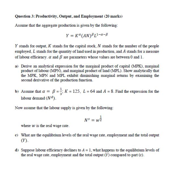 Question 3: Productivity, Output, and Employment (20 marks) Assume that the aggregate production is given by the following: Y stands for output, K stands for the capital stock, N stands for the number of the people employed, L stands for the quantity of land used in production, and A stands for a measure of labour efficiency. α and β are parameters whose values are between 0 and 1. a) Derive an analytical expression for the marginal product of capital (MPK), marginal product of labour (MPN), and marginal product of land (MPL). Show analytically that the MPK, MPN and MPL exhibit diminishing marginal retuns by examining the second derivative of the production function b) Assume that a125, L 64 and A 8. Find the expression for the 3 labour demand (Nd) Now assume that the labour supply is given by the following: Nsw2 where w is the real wage rate. c What are the equilibrium levels of the real wage rate, employment and the total output d) Suppose labour efficiency declines to A 1, what happens to the equilibrium levels of the real wage rate, employment and the total output (Y) compared to part (c).