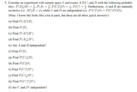 5. Consider an experiment with sample space S and events A,B,C, and D with the following probabil ities: P(AUB)-|, P(A) = P(čnD) = , P(C) = 훙 Furthermore, A and B are mutually exclusive (ie. A กั-o), while C and D are independent (ie. P(cr D) = P(C)P(D)). (Note: I know this looks like a lot of parts, but these are all short, quick answers!) (a) Find P(An (b) Find P(B) (c) Find P(AnB) (d) Find P(AUB) (e) Are A and B independent? () Find P(D). (g) Find P(CUD). (h) Find P(C|D) G) Find P(CND) G) Find P(CUD). (1) Are C and D independent?