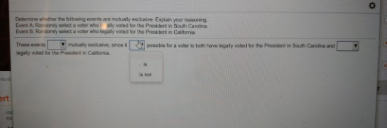 Determine whether the tollowing events are mutualy exclusive. Explain your reasoning. Event A: Randomly select a voter who ally valed for the President in South Caroina Evant B: Randomly seledt a voter who legally woted for the President in Calitorria These events mutually exclusive, since itr a voter to both harve løagaly voted for the President in Souh Carolina and legally voted for the President in Calitornia is not ert