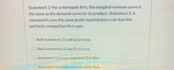 Statement 1: For a monopoly firm, the marginal revenue curve is the same as the demand curve for its product. Statement 2: A