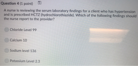Question 4 (1 point) A nurse is reviewing the serum laboratory findings for a client who has hypertension and is prescribed HCTZ (hydrochlorothiazide). Which of the following findings should the nurse report to the provider? Chloride Level 99 Calcium 10 Sodium level 136 Potassium Level 2.3