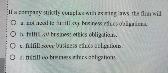 If a company strictly complies with existing laws, the firm will O a. not need to fulfill any business ethics obligations. O