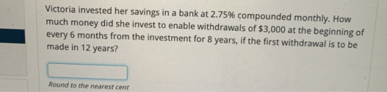 Victoria invested her savings in a bank at 2.75% compounded monthly. How much money did she invest to enable withdrawals of $
