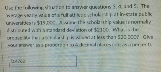 Use the following situation to answer questions 3, 4, and 5. The average yearly value of a full athletic scholarship at in-state public universities is $19,000. Assume the scholarship value is normally distributed with a standard deviation of $2100. What is the probability that a scholarship is valued at less than $20,000? Give your answer as a proportion to 4 decimal places (not as a percent). 0.4762
