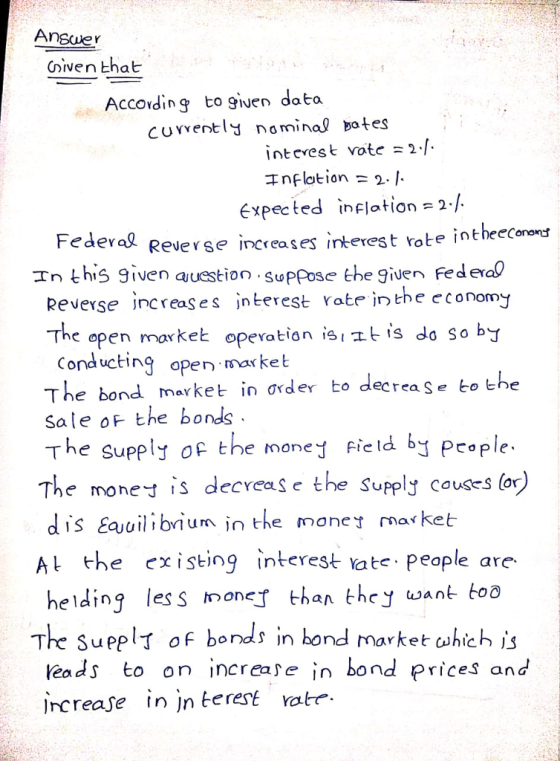 Cven that Accovding to given data curvently nominal tes ntcrest vote2 Expected inflation=2/ Fed eral Reverse increases inteestrote intheeConond In this given auestioupose t Federa Reverse jncreaSes jnlerest rate in the cconomy The open markeヒ operation is!ユts do so by Conducting open market The bondmarket in rder to decrea sale oF the bonds The supply of the mone fied b Pcople. The moe is decreas e the suppl couses (or dis Eauuilibium n the mone market A the existinterest ate peaple are helding les s imone than they want boo - She se koe The Sueplr of bonds in bond market uhich is leads to on increa bond prices and rCrease in jn terest are 、