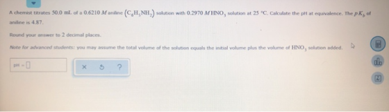 A chemist titrates 50.0 ml. of a 0.6210 Maniline (CH NH) solution with 0.2970 M HNO, solution at 25°C. Calculate the ph at eq