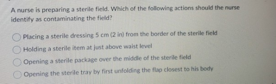 A nurse is preparing a sterile field. Which of the following actions should the nurse identify as contaminating the field? Pl
