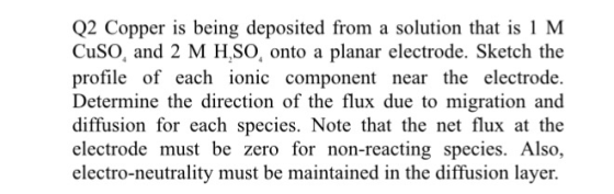 Q2 Copper is being deposited from a solution that is 1 M CuSO, and 2 M H.SO, onto a planar electrode. Sketch the profile of each ionic component near the electrode. Determine the direction of the flux due to migration and diffusion for each species. Note that the net flux at the electrode must be zero for non-reacting species. Also, electro-neutrality must be maintained in the diffusion layer.