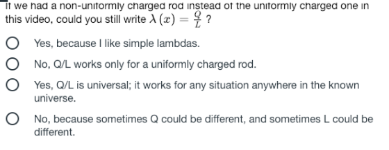 it we nad a non-unitormly chargea roa instead ot the unitormly chargea one in this video, could you still write A() 7 O Yes, because I like simple lambdas O No, Q/L works only for a uniformly charged rod. O Yes, Q/L is universal; it works for any situation anywhere in the known universe O No, because sometimes Q could be different, and sometimes L could be different.