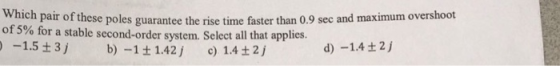 Which pair of these poles guarantee the rise time faster than 0.9 sec and maximum overshoot of 5% for a stable second-order system. Select all that applies. -1.5 3j b) -1+ 1.42 ) 1.4t2j d)-1.4 ± 2j