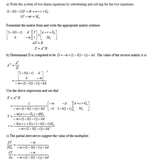 a) Write the system of two linear equations by substituting and solving for the two equations Formulate the matrix form and write the appropriate matrix solution AX=B b) Determinant D is computed to be D =-m (1-b(1-1))-kd. The value of the inverse matrix A is -72 -mx (1-bt)-kd Use the above expression and see that -m×(1-b(1-1))-kd L-k 1-X1-01 M。 -m×(1-b(1-t))-kd -k(a+c+G)+1-b1-t c) The partial derivatives suggest the value of the multipliei ey aG, -m×(1-b(1-t))-kd OF amx(1-b(1-t))-kd