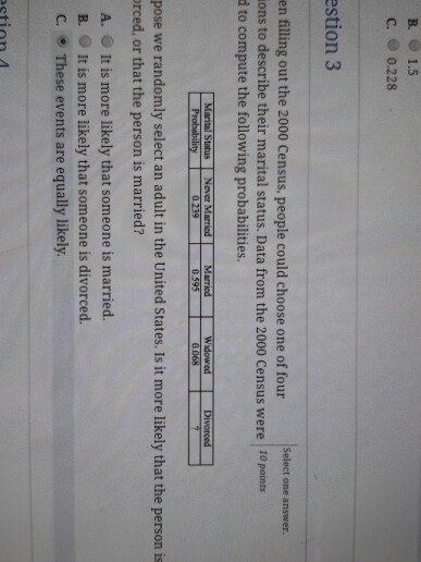 B. 1.5 c. 0.228 estion 3 Select one answer. en filling out the 2000 Census, people could choose one of four ons to describe their marital status. Data from the 2000 Census were d to compute the following probabilities. 10 points Marital Status Never Married Married 0.595 Widowed Divoroed pose we randomly select an adult in the United States. Is it more likely that the person is rced, or that the person is married? A. It is more likely that someone is married. B. It is more likely that someone is divorced. C. These events are equally likely. etion A