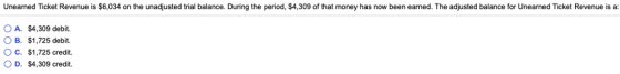 Unearned Ticket Revenue is $6,034 on the unadjusted trial balance. During the period, $4,309 of that money has now been earned. The adjusted balance for Unearned Ticket Revenue is a: O A. $4,309 debit. B. $ 1,725 debit. O C. $1,725 credit. O D. $4,309 credit.