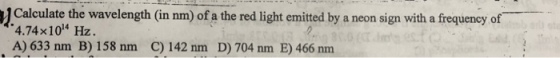 1 Calculate the wavelength (in nm) of a the red light emitted by a neon sign with a frequency of 4.74x104 Hz A) 633 nm B) 158 nm C) 142 nm D) 704 nm E) 466 nm