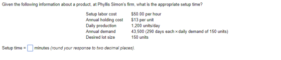 Given the following information about a product, at Phyllis Simons firm, what is the appropriate setup time? Setup labor cost $50.00 per hour Annual holding cost $13 per unit Daily production1,200 units/day Annual demand 43,500 (290 days each x daily demand of 150 units) Desired lot size 150 units Setup timeminutes (round your response to two decimal places)