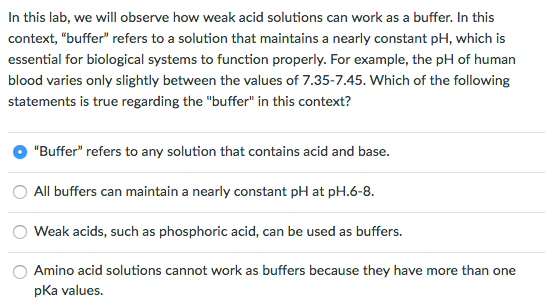 In this lab, we will observe how weak acid solutions can work as a buffer. In this context, buffer refers to a solution that maintains a nearly constant p which is essential for biological systems to function properly. For example, the pH of human blood varies only slightly between the values of 7.35-7.45. Which of the following statements is true regarding the buffer in this context? Buffer refers to any solution that contains acid and base O All buffers can maintain a nearly constant pH at p O eak acids, such as phosphoric acid, can be used as buffers O Amino acid solutions cannot work as buffers because they have more than one pKa values.