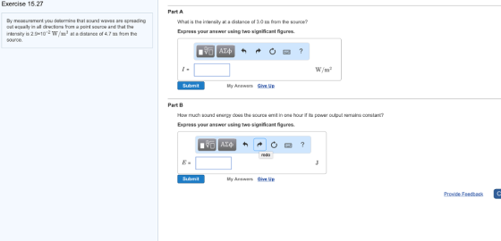 Exercise 15.27 By measurement you determine that sound waves are spreading out equally in all directions from a point source and that the intensity is 2.9x10 2 W/m2 at a distance of 4.7 m from the Source Part A What is the intensity at a distance of 3.0 m from the source? Express your answer using two significant figures. W/m Subm My Answers Give Up Part B How much sound energy does the source emit in one hour if ts power output remains constant? Express your answer using two significant figures. redo Subm My Answers Give Up